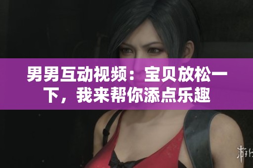 男男互动视频：宝贝放松一下，我来帮你添点乐趣