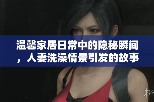温馨家居日常中的隐秘瞬间，人妻洗澡情景引发的故事