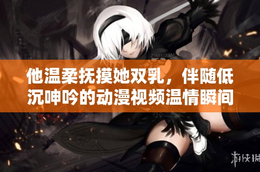 他温柔抚摸她双乳，伴随低沉呻吟的动漫视频温情瞬间