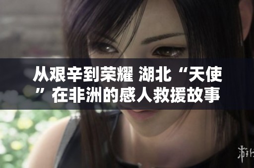 从艰辛到荣耀 湖北“天使”在非洲的感人救援故事