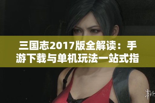 三国志2017版全解读：手游下载与单机玩法一站式指南