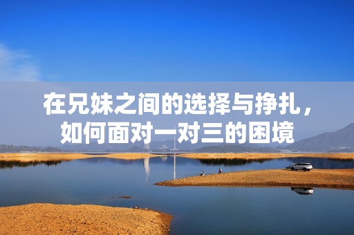 在兄妹之间的选择与挣扎，如何面对一对三的困境