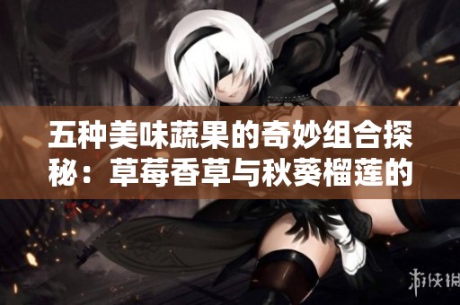 五种美味蔬果的奇妙组合探秘：草莓香草与秋葵榴莲的完美邂逅