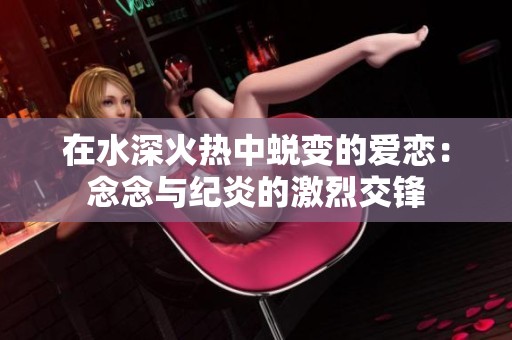 在水深火热中蜕变的爱恋：念念与纪炎的激烈交锋