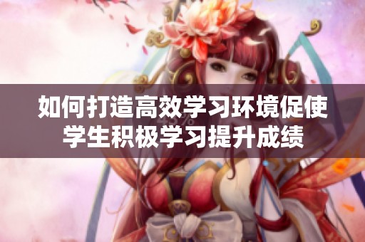 如何打造高效学习环境促使学生积极学习提升成绩