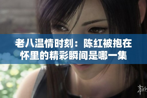 老八温情时刻：陈红被抱在怀里的精彩瞬间是哪一集