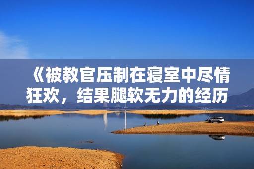 《被教官压制在寝室中尽情狂欢，结果腿软无力的经历》