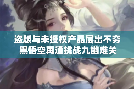 盗版与未授权产品层出不穷 黑悟空再遭挑战九幽难关