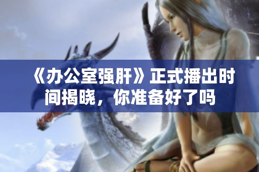 《办公室强肝》正式播出时间揭晓，你准备好了吗
