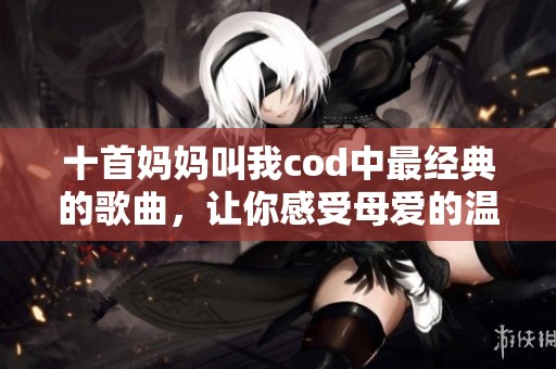 十首妈妈叫我cod中最经典的歌曲，让你感受母爱的温暖