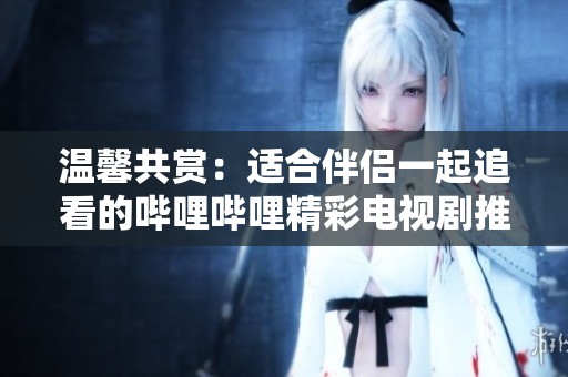 温馨共赏：适合伴侣一起追看的哔哩哔哩精彩电视剧推荐