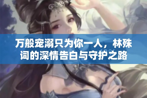 万般宠溺只为你一人，林殊词的深情告白与守护之路