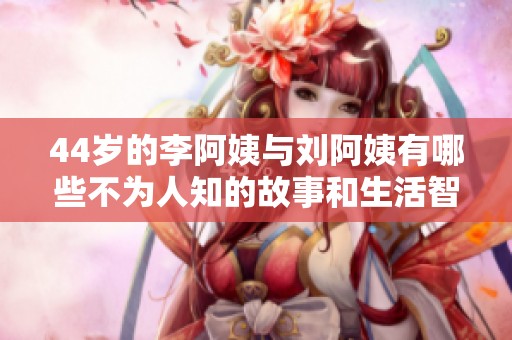 44岁的李阿姨与刘阿姨有哪些不为人知的故事和生活智慧