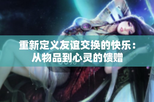 重新定义友谊交换的快乐：从物品到心灵的馈赠