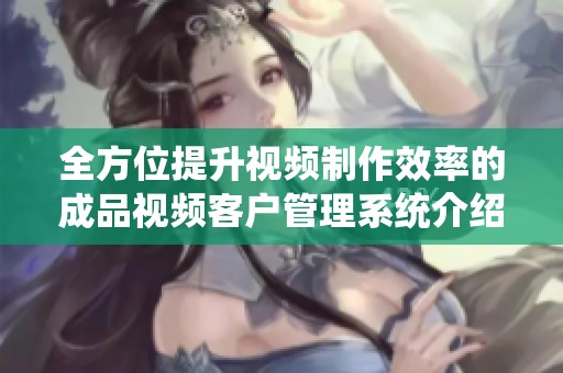 全方位提升视频制作效率的成品视频客户管理系统介绍