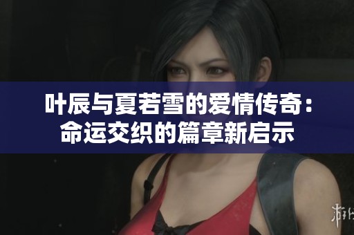叶辰与夏若雪的爱情传奇：命运交织的篇章新启示