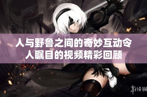 人与野鲁之间的奇妙互动令人瞩目的视频精彩回顾