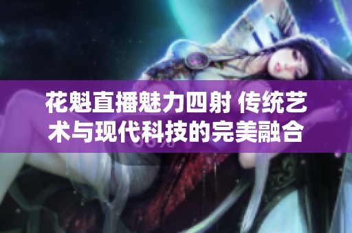 花魁直播魅力四射 传统艺术与现代科技的完美融合