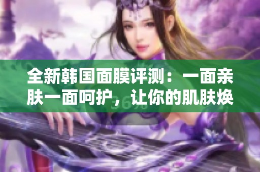 全新韩国面膜评测：一面亲肤一面呵护，让你的肌肤焕发光彩