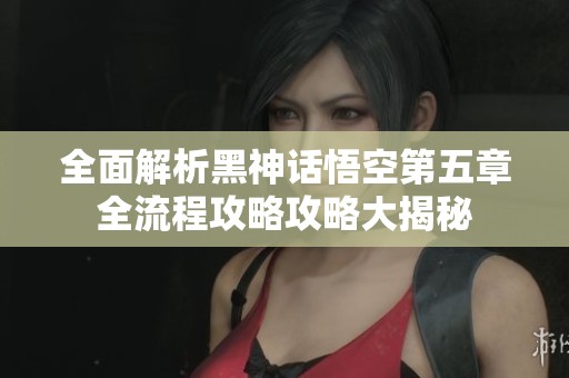 全面解析黑神话悟空第五章全流程攻略攻略大揭秘