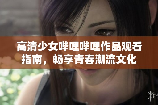 高清少女哔哩哔哩作品观看指南，畅享青春潮流文化
