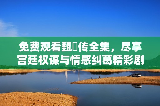 免费观看甄嬛传全集，尽享宫廷权谋与情感纠葛精彩剧情