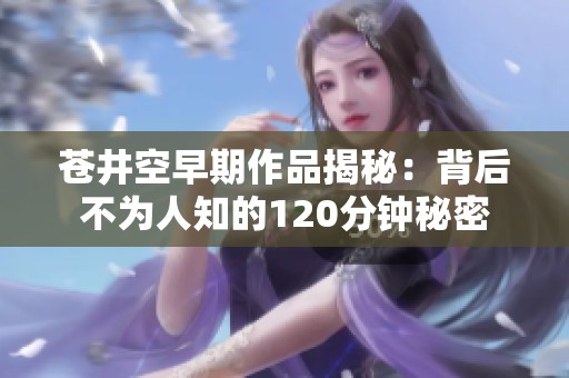 苍井空早期作品揭秘：背后不为人知的120分钟秘密