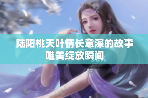 陆阳桃夭叶情长意深的故事唯美绽放瞬间