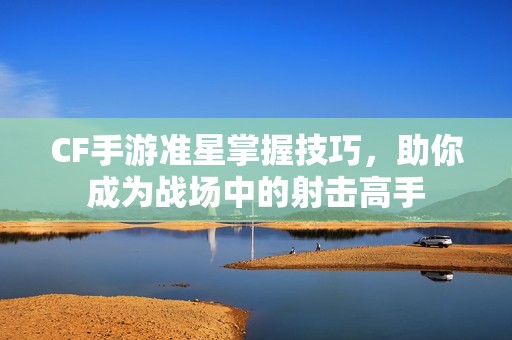 CF手游准星掌握技巧，助你成为战场中的射击高手