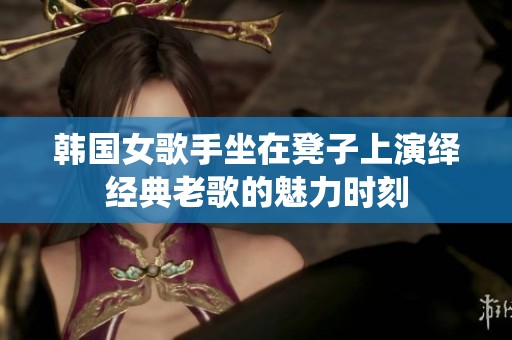 韩国女歌手坐在凳子上演绎经典老歌的魅力时刻