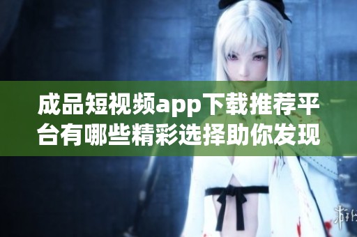 成品短视频app下载推荐平台有哪些精彩选择助你发现新内容