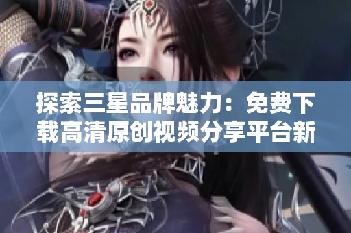 探索三星品牌魅力：免费下载高清原创视频分享平台新片场内容
