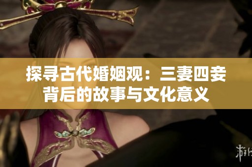 探寻古代婚姻观：三妻四妾背后的故事与文化意义