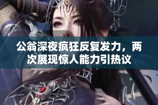公翁深夜疯狂反复发力，两次展现惊人能力引热议