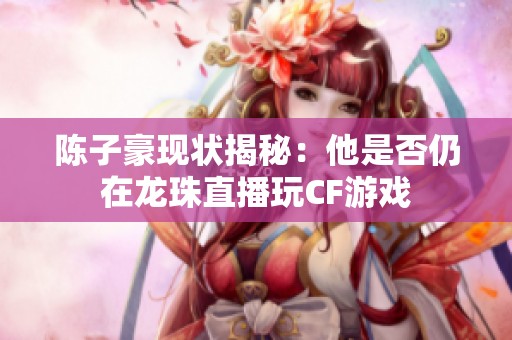 陈子豪现状揭秘：他是否仍在龙珠直播玩CF游戏