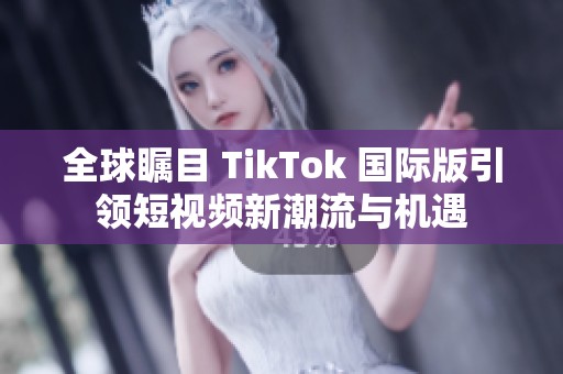 全球瞩目 TikTok 国际版引领短视频新潮流与机遇