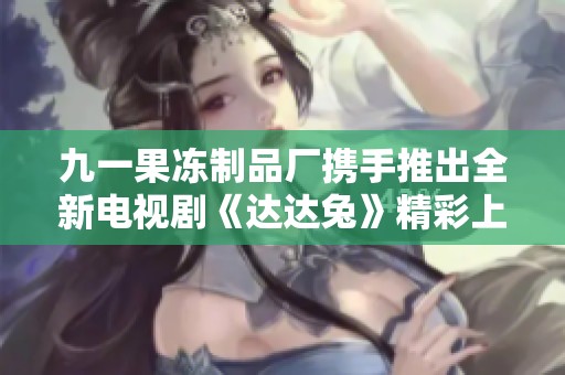 九一果冻制品厂携手推出全新电视剧《达达兔》精彩上线