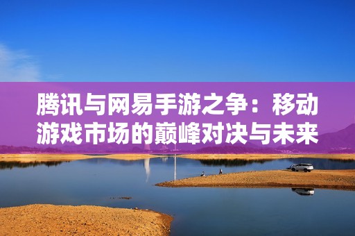 腾讯与网易手游之争：移动游戏市场的巅峰对决与未来探索