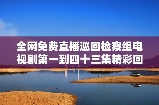 全网免费直播巡回检察组电视剧第一到四十三集精彩回放