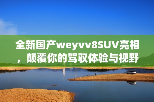全新国产weyvv8SUV亮相，颠覆你的驾驭体验与视野
