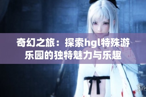 奇幻之旅：探索hgl特殊游乐园的独特魅力与乐趣