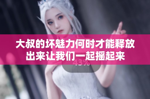 大叔的坏魅力何时才能释放出来让我们一起摇起来
