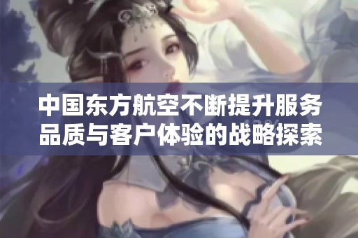 中国东方航空不断提升服务品质与客户体验的战略探索