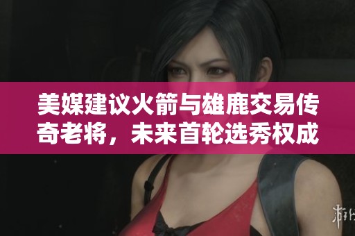 美媒建议火箭与雄鹿交易传奇老将，未来首轮选秀权成焦点
