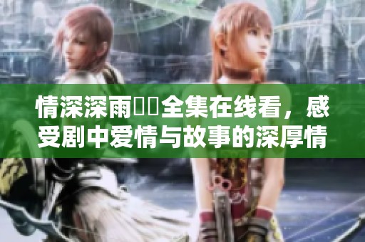 情深深雨濛濛全集在线看，感受剧中爱情与故事的深厚情感
