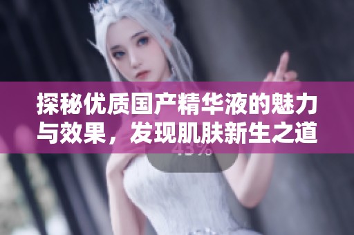 探秘优质国产精华液的魅力与效果，发现肌肤新生之道