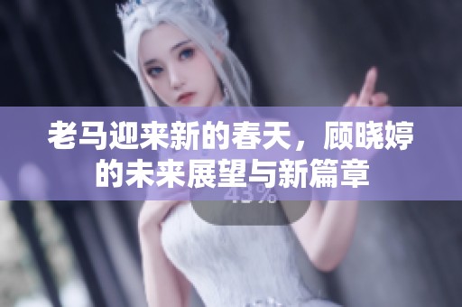 老马迎来新的春天，顾晓婷的未来展望与新篇章