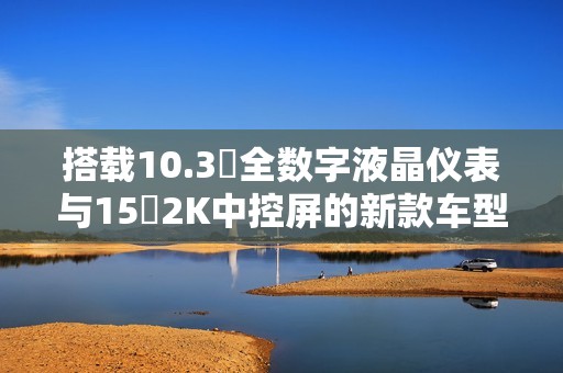 搭载10.3吋全数字液晶仪表与15吋2K中控屏的新款车型解析