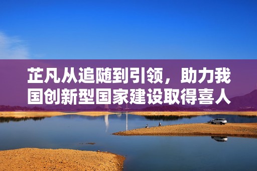 芷凡从追随到引领，助力我国创新型国家建设取得喜人成果