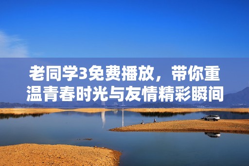 老同学3免费播放，带你重温青春时光与友情精彩瞬间